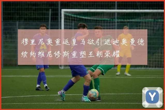 穆里尼奥重返皇马欲引进迪奥曼德续约维尼修斯重塑王朝荣耀