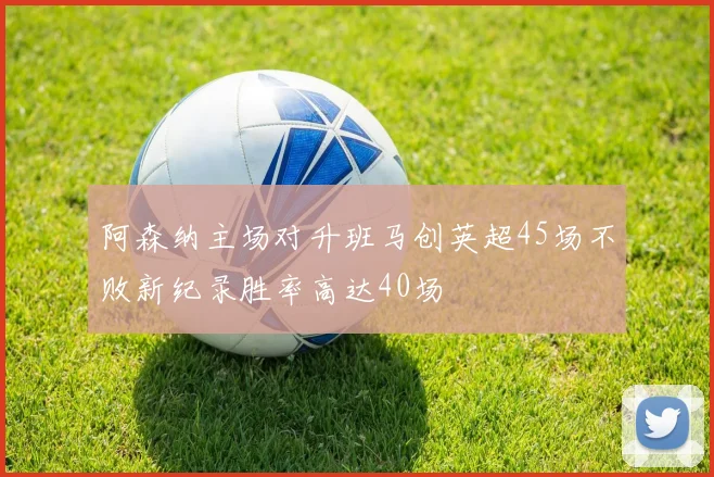 阿森纳主场对升班马创英超45场不败新纪录胜率高达40场